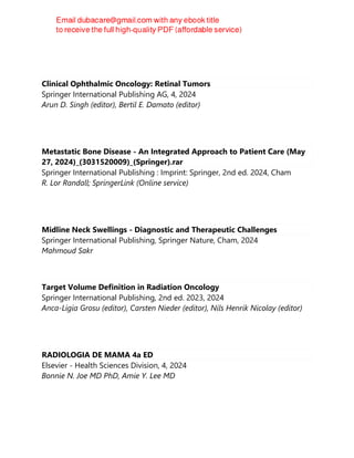 Clinical Ophthalmic Oncology: Retinal Tumors
Springer International Publishing AG, 4, 2024
Arun D. Singh (editor), Bertil E. Damato (editor)
Metastatic Bone Disease - An Integrated Approach to Patient Care (May
27, 2024)_(3031520009)_(Springer).rar
Springer International Publishing : Imprint: Springer, 2nd ed. 2024, Cham
R. Lor Randall; SpringerLink (Online service)
Midline Neck Swellings - Diagnostic and Therapeutic Challenges
Springer International Publishing, Springer Nature, Cham, 2024
Mahmoud Sakr
Target Volume Definition in Radiation Oncology
Springer International Publishing, 2nd ed. 2023, 2024
Anca-Ligia Grosu (editor), Carsten Nieder (editor), Nils Henrik Nicolay (editor)
RADIOLOGIA DE MAMA 4a ED
Elsevier - Health Sciences Division, 4, 2024
Bonnie N. Joe MD PhD, Amie Y. Lee MD
 