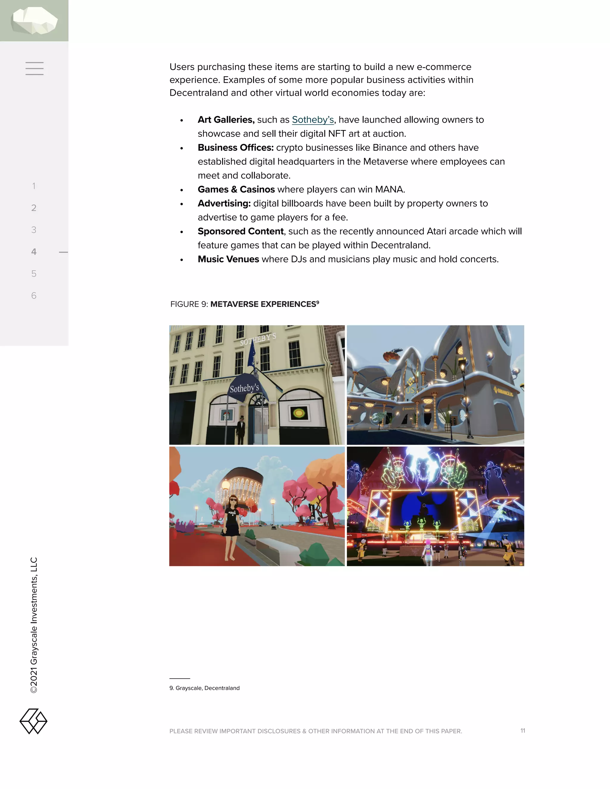 PLEASE REVIEW IMPORTANT DISCLOSURES  OTHER INFORMATION AT THE END OF THIS PAPER. 11
©2021
Grayscale
Investments,
LLC
Users purchasing these items are starting to build a new e-commerce
experience. Examples of some more popular business activities within
Decentraland and other virtual world economies today are:
•	 	Art Galleries, such as Sotheby’s, have launched allowing owners to
showcase and sell their digital NFT art at auction.
•	 Business Offices: crypto businesses like Binance and others have
established digital headquarters in the Metaverse where employees can
meet and collaborate.
•	 Games  Casinos where players can win MANA.
•	 Advertising: digital billboards have been built by property owners to
advertise to game players for a fee.
•	 Sponsored Content, such as the recently announced Atari arcade which will
feature games that can be played within Decentraland.
•	 Music Venues where DJs and musicians play music and hold concerts.
FIGURE 9: METAVERSE EXPERIENCES9
9. Grayscale, Decentraland
1
2
3
4
5
6
 