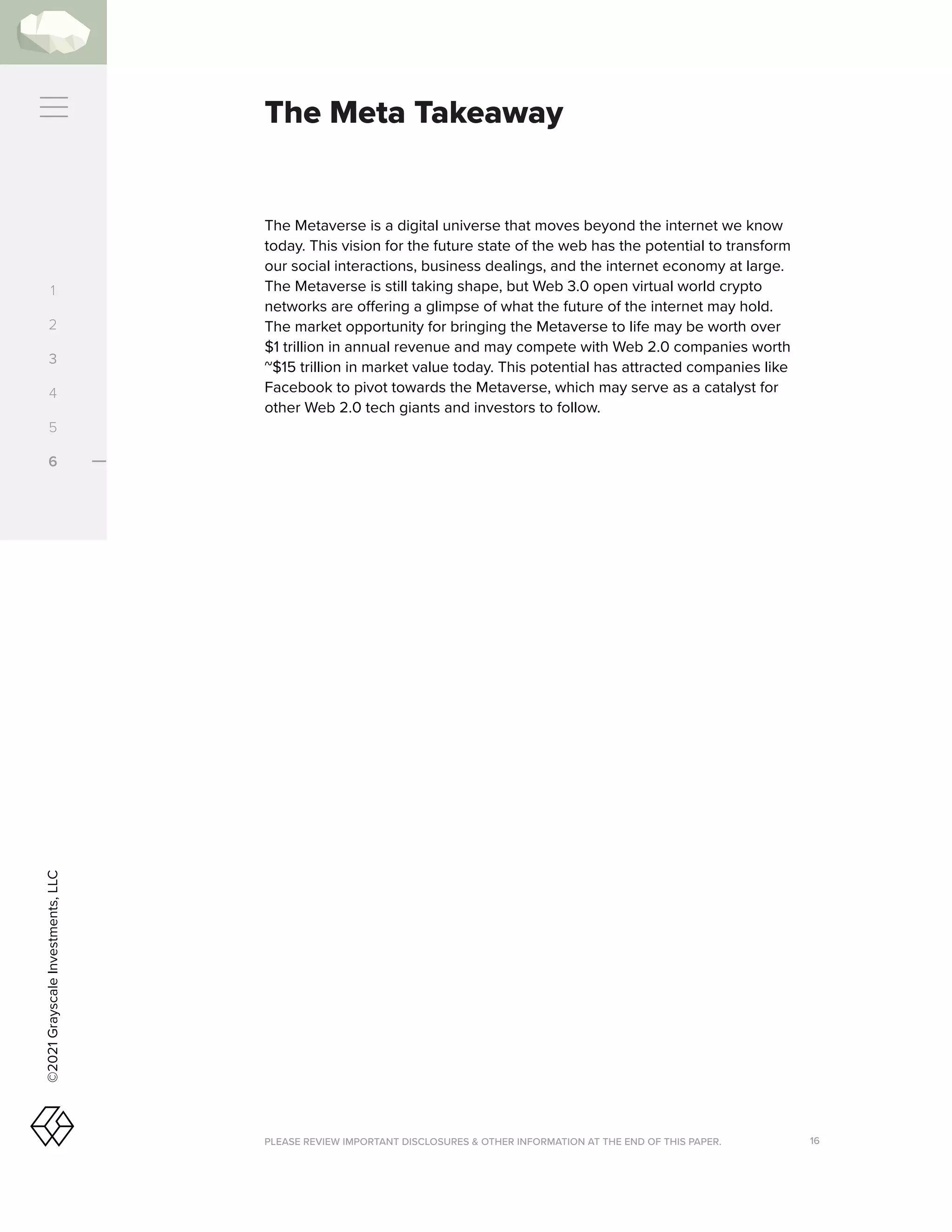 PLEASE REVIEW IMPORTANT DISCLOSURES  OTHER INFORMATION AT THE END OF THIS PAPER. 16
©2021
Grayscale
Investments,
LLC
1
2
3
4
5
6
The Meta Takeaway
The Metaverse is a digital universe that moves beyond the internet we know
today. This vision for the future state of the web has the potential to transform
our social interactions, business dealings, and the internet economy at large.
The Metaverse is still taking shape, but Web 3.0 open virtual world crypto
networks are offering a glimpse of what the future of the internet may hold.
The market opportunity for bringing the Metaverse to life may be worth over
$1 trillion in annual revenue and may compete with Web 2.0 companies worth
~$15 trillion in market value today. This potential has attracted companies like
Facebook to pivot towards the Metaverse, which may serve as a catalyst for
other Web 2.0 tech giants and investors to follow.
 