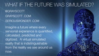 WHAT IF THE FUTURE WAS SIMULATED?
SERIOUSWONDER .COM
Imagine a future where every
sensorial experience is quantified,
calculated, predicted and
digitized. A virtual simulated
reality that is indistinguishable
from the reality we see around us
now.
GRAYSCOTT .COM
@GRAYSCOTT
 