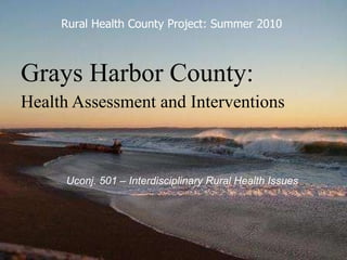 Grays Harbor County: Health Assessment and Interventions   Uconj. 501 – Interdisciplinary Rural Health Issues Rural Health County Project: Summer 2010 