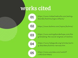 works cited
https://www.timberlineknolls.com/eating-
disorder/bulimia/signs-effects/ 
01
https://www.bulimia.com/topics/bulimia/ 02
https://www.eatingdisorderhope.com/blo
g/breaking-the-social-stigmas-of-bulimia 
03
https://www.helpguide.org/articles/eatin
g-disorders/bulimia-nervosa.htm 
04
https://www.youtube.com/watch?
v=WGvDoFrfMeQ
05
 