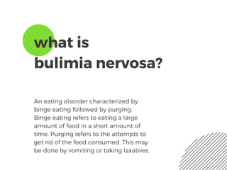 what is
bulimia nervosa?
An eating disorder characterized by
binge eating followed by purging.
Binge eating refers to eating a large
amount of food in a short amount of
time. Purging refers to the attempts to
get rid of the food consumed. This may
be done by vomiting or taking laxatives.
 