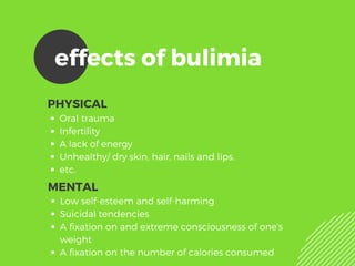 effects of bulimia
PHYSICAL
Oral trauma
Infertility 
A lack of energy
Unhealthy/ dry skin, hair, nails and lips.
etc.
MENTAL
Low self-esteem and self-harming
Suicidal tendencies 
A fixation on and extreme consciousness of one's
weight
A fixation on the number of calories consumed
 