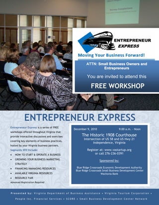 ATTN: Small Business Owners and
                                                                 Entrepreneurs

                                                          You are invited to attend this

                                                             FREE WORKSHOP



            ENTREPRENEUR EXPRESS
Entrepreneur Express is a series of FREE
                                                December 9, 2010                   9:00 a.m. – Noon
workshops offered throughout Virginia that
provide interactive discussions and exercises        The Historic 1908 Courthouse
                                                       Intersection of US 58 and US Hwy 21
covering key elements of business practices,
                                                              Independence, Virginia
hosted by your Virginia business partners.
Segments Will Include:                                    Register at: www.vastartup.org
   HOW TO START & OPERATE A BUSINESS                           or call 276-236-0391
   GROWING YOUR BUSINESS/MARKETING
                                                                    Sponsored by:
    STRATEGY
   FINANCING/MANAGING RESOURCES                  Blue Ridge Crossroads Economic Development Authority
                                                 Blue Ridge Crossroads Small Business Development Center
   AVAILABLE VIRGINIA RESOURCES                                      Wachovia Bank
   RESOURCE FAIR
Advanced Registration Required



Presented by: Virginia Department of Business Assistance • Virginia Tourism Corporation •

    People Inc. Financial Services • SCORE • Small Business Development Center Network
 