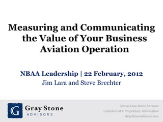 Measuring and Communicating
  the Value of Your Business
      Aviation Operation

  NBAA Leadership | 22 February, 2012
       Jim Lara and Steve Brechter


                                    ©2011 Gray Stone Advisors
                         Confidential & Proprietary Information
                                       GrayStoneAdvisors.com
 