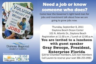 Need a job or know
                someone who does?
               Come hear the Governor’s right hand man for
                jobs and investment talk about how we are
                          going to grow jobs now.

                          Thursday, September 8, 2011
                          Daytona Beach Ocean Center
                        101 N. Atlan c Dr., Daytona Beach
                 Registra on at 11:30 a.m. / Lunch at 12:00 p.m.
                Yo u a r e i n v i t e d t o a l u n c h e o n
                      w ith g u est sp ea k er
                 G r a y S w o o p e , Pr e s i d e n t ,
                     En te r p ri s e F l o r i d a
Sponsored by
                $20 for Chamber members, $25 non-members
                Call Lauren to reserve your seat 386-255-0981
 