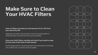 Make Sure to Clean
Your HVAC Filters
Apply page animations and transitions to your Canva presentation to
emphasize ideas and make them even more memorable.
Clean air filters can help you save between 5% to 15% from
your electricity bill!
Find the magic and fun in presenting with Canva Presentations by pressing
C for confetti, D for a drumroll, and O for bubbles.
Clean your HVAC filters monthly and check if you need to swap
for new ones at the start of each season.
14
 