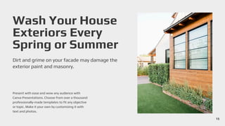 Wash Your House
Exteriors Every
Spring or Summer
Dirt and grime on your facade may damage the
exterior paint and masonry.
Present with ease and wow any audience with
Canva Presentations. Choose from over a thousand
professionally-made templates to fit any objective
or topic. Make it your own by customizing it with
text and photos.
15
 