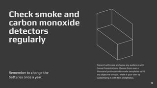 Check smoke and
carbon monoxide
detectors
regularly
Remember to change the
batteries once a year.
Present with ease and wow any audience with
Canva Presentations. Choose from over a
thousand professionally-made templates to fit
any objective or topic. Make it your own by
customizing it with text and photos.
16
 
