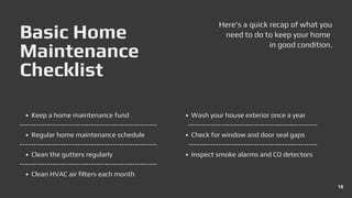 Basic Home
Maintenance
Checklist
Here's a quick recap of what you
need to do to keep your home
in good condition.
Regular home maintenance schedule
Keep a home maintenance fund
Clean the gutters regularly
Clean HVAC air filters each month
Wash your house exterior once a year
Check for window and door seal gaps
Inspect smoke alarms and CO detectors
18
 