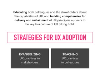 STRATEGIES FOR UX ADOPTION
EVANGELIZING  
UX practices to
stakeholders
TEACHING  
UX practices
to colleagues
Educating both colleagues and the stakeholders about
the capabilities of UX, and building competencies for
delivery and sustainment of UX principles appears to
be key to a culture of UX taking hold.
 