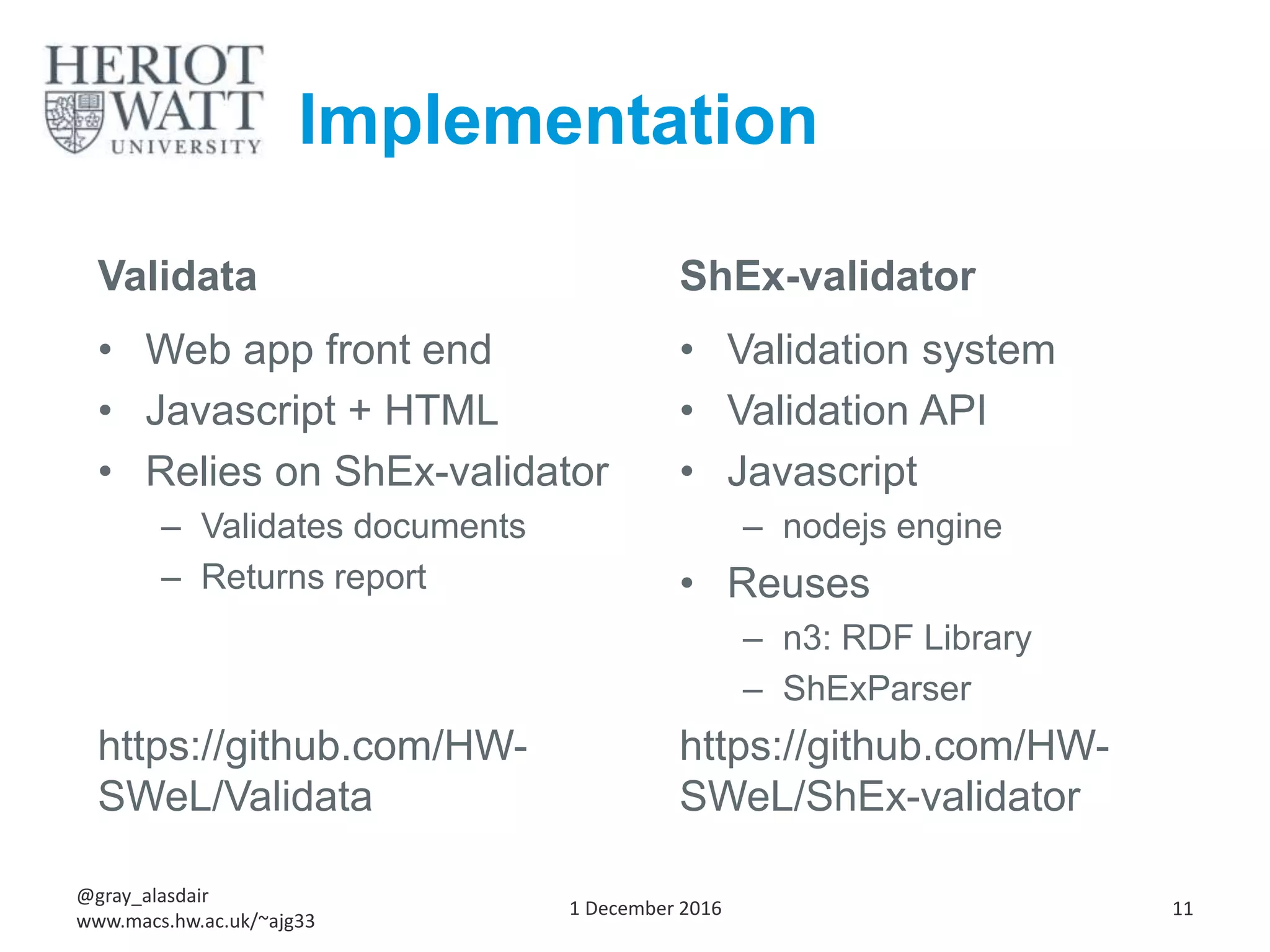 Implementation
Validata
• Web app front end
• Javascript + HTML
• Relies on ShEx-validator
– Validates documents
– Returns report
https://github.com/HW-
SWeL/Validata
ShEx-validator
• Validation system
• Validation API
• Javascript
– nodejs engine
• Reuses
– n3: RDF Library
– ShExParser
https://github.com/HW-
SWeL/ShEx-validator
1 December 2016
@gray_alasdair
www.macs.hw.ac.uk/~ajg33
11
 