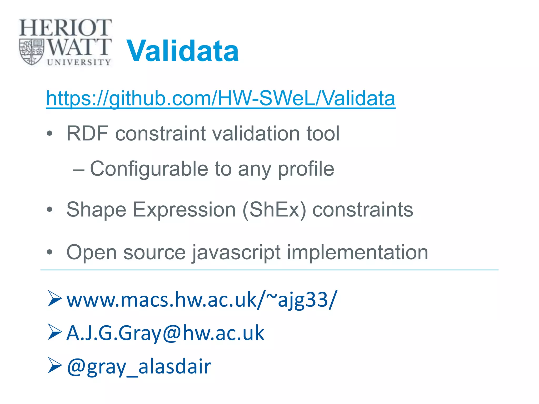 Validata
https://github.com/HW-SWeL/Validata
• RDF constraint validation tool
– Configurable to any profile
• Shape Expression (ShEx) constraints
• Open source javascript implementation
www.macs.hw.ac.uk/~ajg33/
A.J.G.Gray@hw.ac.uk
@gray_alasdair
 