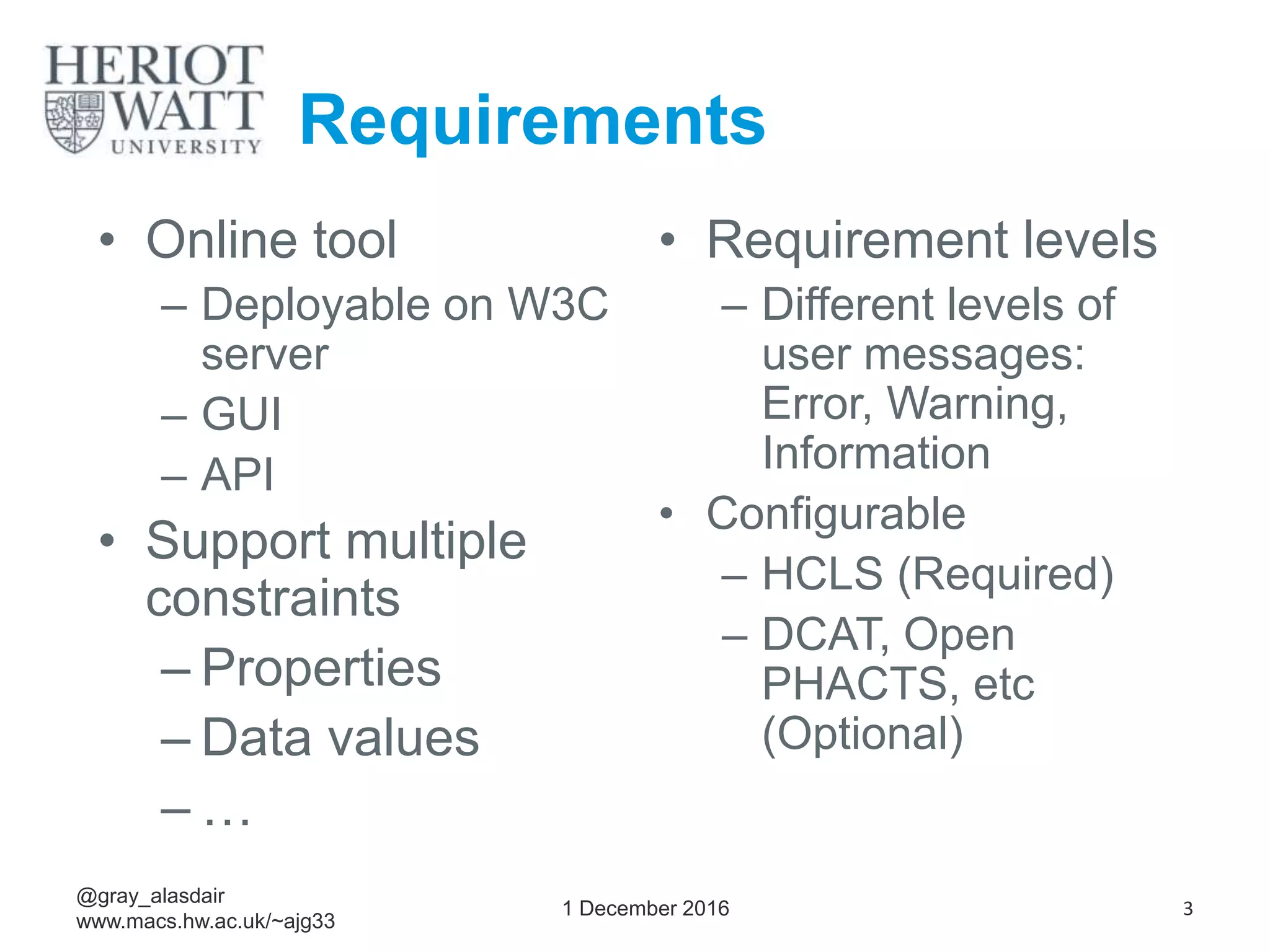 Requirements
• Online tool
– Deployable on W3C
server
– GUI
– API
• Support multiple
constraints
– Properties
– Data values
– …
• Requirement levels
– Different levels of
user messages:
Error, Warning,
Information
• Configurable
– HCLS (Required)
– DCAT, Open
PHACTS, etc
(Optional)
1 December 2016
@gray_alasdair
www.macs.hw.ac.uk/~ajg33
3
 