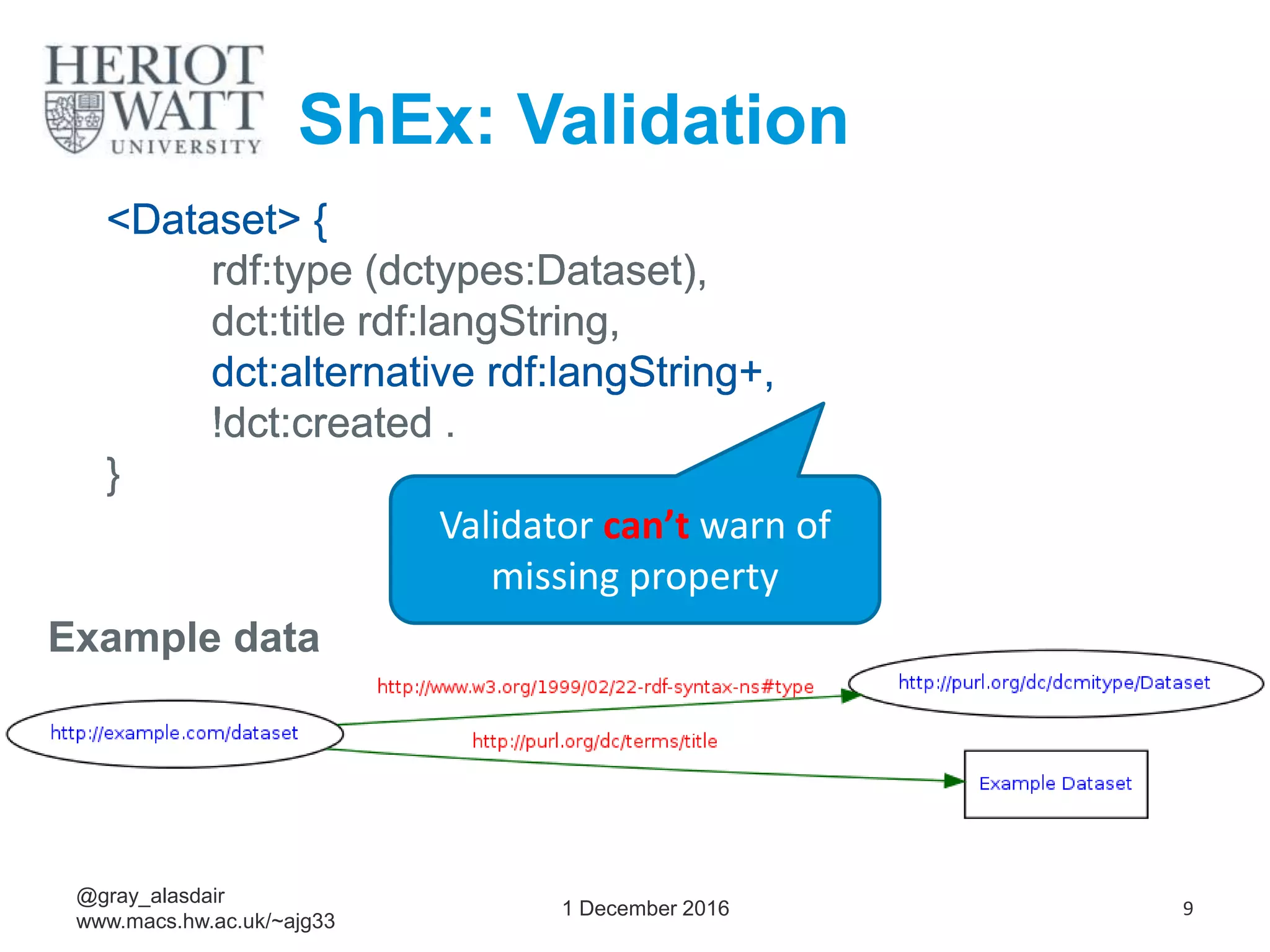 1 December 2016 9
@gray_alasdair
www.macs.hw.ac.uk/~ajg33
ShEx: Validation
<Dataset> {
rdf:type (dctypes:Dataset),
dct:title rdf:langString,
dct:alternative rdf:langString+,
!dct:created .
}
<Dataset> {
rdf:type (dctypes:Dataset),
dct:title rdf:langString,
dct:alternative rdf:langString+,
!dct:created .
}
<Dataset> {
rdf:type (dctypes:Dataset),
dct:title rdf:langString,
dct:alternative rdf:langString+,
!dct:created .
}
<Dataset> {
rdf:type (dctypes:Dataset),
dct:title rdf:langString,
dct:alternative rdf:langString+,
!dct:created .
}
<Dataset> {
rdf:type (dctypes:Dataset),
dct:title rdf:langString,
dct:alternative rdf:langString+,
!dct:created .
}
<Dataset> {
rdf:type (dctypes:Dataset),
dct:title rdf:langString,
dct:alternative rdf:langString+,
!dct:created .
}
Validator can’t warn of
missing property
Example data
 