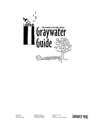 Using Graywater in Your Home Landscape


                          Graywater
                          Guide




                                                                                       January 1995
Pete Wilson           Douglas P. Wheeler               David N. Kennedy
Governor              Secretary for Resources          Director
State of California   The Resources Agency             Department of Water Resources
 