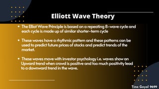TheElliotWavePrincipleisbasedonarepeating8-wavecycle
TheElliotWavePrincipleisbasedonarepeating8-wavecycle and
and
eachcycleismadeupofsimilarshorter-termcycle
eachcycleismadeupofsimilarshorter-termcycle
Thesewaveshavearhythmicpatternandthesepatternscanbe
Thesewaveshavearhythmicpatternandthesepatternscanbe
usedtopredictfuturepricesofstocksandpredicttrendsofthe
usedtopredictfuturepricesofstocksandpredicttrendsofthe
market.
market.
Thesewavesmovewithinvestorpsychologyi.e.wavesshowan
Thesewavesmovewithinvestorpsychologyi.e.wavesshowan
U
Upwardtrendwhencrowdispositiveandtoomuchpositivitylead
pwardtrendwhencrowdispositiveandtoomuchpositivitylead
toadownwardtrendinthewave.
toadownwardtrendinthewave.
Elliott Wave Theory
Tina Goyal 9699
 