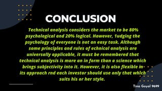 CONCLUSION
Technical analysis considers the market to be 80%
psychological and 20% logical. However, 1udging the
psychology of everyone is not an easy task. Although
some principles and rules of echnical analysis are
universally applicable, it must be remembered that
technical analysis is more an in form than a science which
brings subjectivity into it. However, it is also flexible in
its approach rnd each investor should use only that which
suits his or her style.
Tina Goyal 9699
 