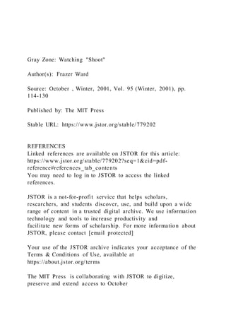 Gray Zone: Watching "Shoot"
Author(s): Frazer Ward
Source: October , Winter, 2001, Vol. 95 (Winter, 2001), pp.
114-130
Published by: The MIT Press
Stable URL: https://www.jstor.org/stable/779202
REFERENCES
Linked references are available on JSTOR for this article:
https://www.jstor.org/stable/779202?seq=1&cid=pdf-
reference#references_tab_contents
You may need to log in to JSTOR to access the linked
references.
JSTOR is a not-for-profit service that helps scholars,
researchers, and students discover, use, and build upon a wide
range of content in a trusted digital archive. We use information
technology and tools to increase productivity and
facilitate new forms of scholarship. For more information about
JSTOR, please contact [email protected]
Your use of the JSTOR archive indicates your acceptance of the
Terms & Conditions of Use, available at
https://about.jstor.org/terms
The MIT Press is collaborating with JSTOR to digitize,
preserve and extend access to October
 