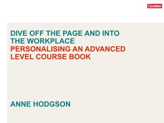 DIVE OFF THE PAGE AND INTO
THE WORKPLACE
PERSONALISING AN ADVANCED
LEVEL COURSE BOOK
ANNE HODGSON
 