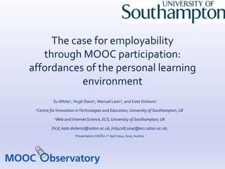 The case for employability 
through MOOC participation: 
affordances of the personal learning 
environment 
Su White2, Hugh Davis1, Manuel Leon2, and Kate Dickens1 
1Centre for Innovation in Technologies and Education, University of Southampton, UK 
2Web and Internet Science, ECS, University of Southampton, UK 
{hcd, kate.dickens}@soton.ac.uk; {ml4c08,saw}@ecs.soton.ac.uk; 
Presentation CSEDU 1st April 2014: Graz, Austria 
 