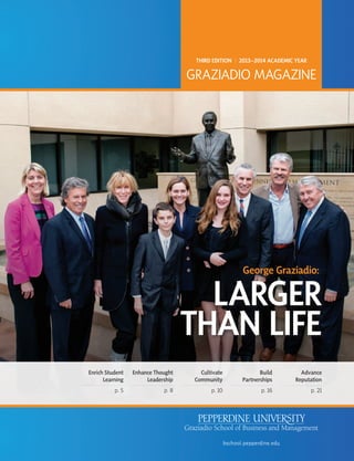 George Graziadio:
LARGER
THAN LIFE
THIRD EDITION | 2013–2014 ACADEMIC YEAR
GRAZIADIO MAGAZINE
bschool.pepperdine.edu
Enrich Student
Learning
p. 5
Enhance Thought
Leadership
p. 8
Cultivate
Community
p. 10
Build
Partnerships
p. 16
Advance
Reputation
p. 21
 