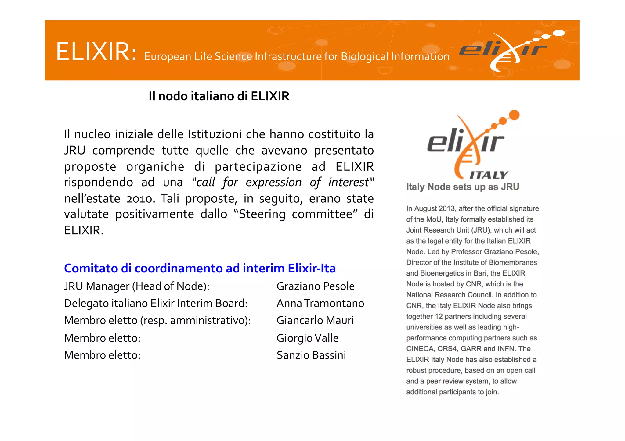 ELIXIR:	
  European	
  Life	
  Science	
  Infrastructure	
  for	
  Biological	
  Information	
  
Il	
  nodo	
  italiano	
  di	
  ELIXIR
	
  
	
  
Il	
  nucleo	
  iniziale	
  delle	
  Istituzioni	
  che	
  hanno	
  costituito	
  la
	
  
JRU	
   comprende	
   tutte	
   quelle	
   che	
   avevano	
   presentato
	
  
proposte	
   organiche	
   di	
   partecipazione	
   ad	
   ELIXIR
	
  
rispondendo	
   ad	
   una	
   “call	
   for	
   expression	
   of	
   interest“	
  
nell’estate	
   2010.	
   Tali	
   proposte,	
   in	
   seguito,	
   erano	
   state
	
  
valutate	
   positivamente	
   dallo	
   “Steering	
   committee”	
   di
	
  
ELIXIR.	
  
	
  
Comitato	
  di	
  coordinamento	
  ad	
  interim	
  Elixir-­‐Ita	
  
JRU	
  Manager	
  (Head	
  of	
  Node):	
   	
  
	
  
Delegato	
  italiano	
  Elixir	
  Interim	
  Board:	
  	
  
Membro	
  eletto	
  (resp.	
  amministrativo):
Membro	
  eletto:	
  
	
  
	
  
	
  
	
  
Membro	
  eletto:	
  	
  
	
  
	
  
	
  
	
  
	
  

	
  
	
  
	
  

	
  Graziano	
  Pesole	
  
	
  Anna	
  Tramontano	
  
	
  Giancarlo	
  Mauri	
  
	
  Giorgio	
  Valle	
  
	
  Sanzio	
  Bassini	
  

 