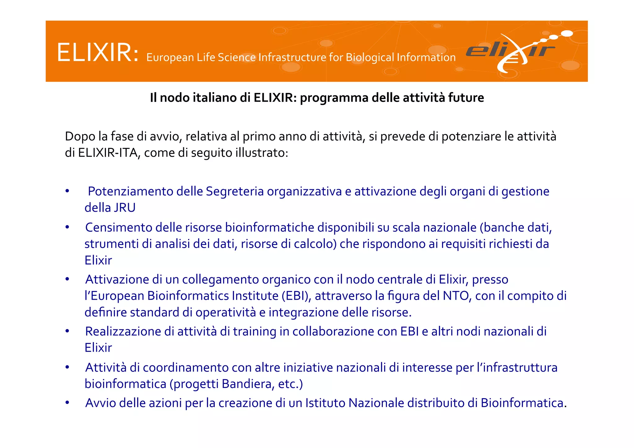 ELIXIR:	
  European	
  Life	
  Science	
  Infrastructure	
  for	
  Biological	
  Information	
  
Il	
  nodo	
  italiano	
  di	
  ELIXIR:	
  programma	
  delle	
  attività	
  future
	
  
	
  
Dopo	
  la	
  fase	
  di	
  avvio,	
  relativa	
  al	
  primo	
  anno	
  di	
  attività,	
  si	
  prevede	
  di	
  potenziare	
  le	
  attività	
  
di	
  ELIXIR-­‐ITA,	
  come	
  di	
  seguito	
  illustrato:	
  
	
  
•  	
  Potenziamento	
  delle	
  Segreteria	
  organizzativa	
  e	
  attivazione	
  degli	
  organi	
  di	
  gestione	
  
della	
  JRU	
  
•  Censimento	
  delle	
  risorse	
  bioinformatiche	
  disponibili	
  su	
  scala	
  nazionale	
  (banche	
  dati,	
  
strumenti	
  di	
  analisi	
  dei	
  dati,	
  risorse	
  di	
  calcolo)	
  che	
  rispondono	
  ai	
  requisiti	
  richiesti	
  da	
  
Elixir	
  
•  Attivazione	
  di	
  un	
  collegamento	
  organico	
  con	
  il	
  nodo	
  centrale	
  di	
  Elixir,	
  presso	
  
l’European	
  Bioinformatics	
  Institute	
  (EBI),	
  attraverso	
  la	
  ﬁgura	
  del	
  NTO,	
  con	
  il	
  compito	
  di	
  
deﬁnire	
  standard	
  di	
  operatività	
  e	
  integrazione	
  delle	
  risorse.	
  
•  Realizzazione	
  di	
  attività	
  di	
  training	
  in	
  collaborazione	
  con	
  EBI	
  e	
  altri	
  nodi	
  nazionali	
  di	
  
Elixir	
  
•  Attività	
  di	
  coordinamento	
  con	
  altre	
  iniziative	
  nazionali	
  di	
  interesse	
  per	
  l’infrastruttura	
  
bioinformatica	
  (progetti	
  Bandiera,	
  etc.)	
  
•  Avvio	
  delle	
  azioni	
  per	
  la	
  creazione	
  di	
  un	
  Istituto	
  Nazionale	
  distribuito	
  di	
  Bioinformatica.	
  
	
  

	
  

 
