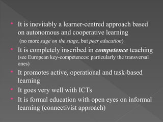  It is inevitably a learner-centred approach based
on autonomous and cooperative learning
(no more sage on the stage, but peer education)
 It is completely inscribed in competence teaching
(see European key-competences: particularly the transversal
ones)
 It promotes active, operational and task-based
learning
 It goes very well with ICTs
 It is formal education with open eyes on informal
learning (connectivist approach)
 