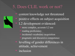 5. Does CLIL work or not?
 content knowledge not threatened
 positive effects on subject acquisition
 L2 development evidenced:
 more complex, accurate L2 use
 reading proficiency
 incidental vocabulary acquisition
 pragmatic and discursive competence
 levelling of gender differences in
attitude, achievement
 inclusion
 