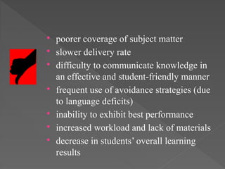  poorer coverage of subject matter
 slower delivery rate
 difficulty to communicate knowledge in
an effective and student-friendly manner
 frequent use of avoidance strategies (due
to language deficits)
 inability to exhibit best performance
 increased workload and lack of materials
 decrease in students’ overall learning
results
 