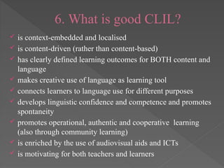 6. What is good CLIL?
 is context-embedded and localised
 is content-driven (rather than content-based)
 has clearly defined learning outcomes for BOTH content and
language
 makes creative use of language as learning tool
 connects learners to language use for different purposes
 develops linguistic confidence and competence and promotes
spontaneity
 promotes operational, authentic and cooperative learning
(also through community learning)
 is enriched by the use of audiovisual aids and ICTs
 is motivating for both teachers and learners
 