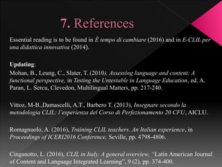 7. References
Essential reading is to be found in È tempo di cambiare (2016) and in E-CLIL per
una didattica innovativa (2014).
Updating:
Mohan, B., Leung, C., Slater, T. (2010), Assessing language and content: A
functional perspective, in Testing the Untestable in Language Education, ed. A.
Paran, L. Sercu, Clevedon, Multilingual Matters, pp. 217-240.
Vittoz, M-B.,Damascelli, A.T., Barbero T. (2013), Insegnare secondo la
metodologia CLIL: l’esperienza del Corso di Perfezionamento 20 CFU, AICLU.
Romagnuolo, A. (2016), Training CLIL teachers. An Italian experience, in
Proceedings of ICERI2016 Conference, Seville, pp. 4798-4806.
Cinganotto, L. (2016), CLIL in Italy. A general overview, “Latin American Journal
of Content and Language Integrated Learning”, 9 (2), pp. 374-400.
 
