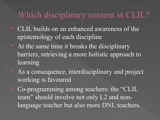 Which disciplinary content in CLIL?
 CLIL builds on an enhanced awareness of the
epistemology of each discipline
 At the same time it breaks the disciplinary
barriers, retrieving a more holistic approach to
learning
 As a consequence, interdisciplinary and project
working is favoured
 Co-programming among teachers: the “CLIL
team” should involve not only L2 and non-
language teacher but also more DNL teachers.
 