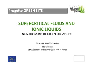 Progetto GREEN SITE

SUPERCRITICAL FLUIDS AND
IONIC LIQUIDS
NEW HORIZONS OF GREEN CHEMISTRY
Dr Graziano Tassinato
R&D Manager
VEGA Scientific and Technological Park of Venice
Impossibile v isualizzare l'immagine collegata. È possibile che il file sia stato spostato, rinominato o eliminato. Verificare che il collegamento rimandi al file e al
percorso corretti.

 