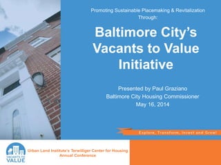 Presented by Paul Graziano
Baltimore City Housing Commissioner
May 16, 2014
Urban Land Institute’s Terwilliger Center for Housing
Annual Conference
Baltimore City’s
Vacants to Value
Initiative
Promoting Sustainable Placemaking & Revitalization
Through:
 