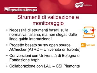 Strumenti di validazione e
             monitoraggio
●   Necessità di strumenti basati sulla
    normativa italiana, ma non slegati dalle
    linee guida internazionali
●   Progetto basato su sw open source
    AChecker (ATRC – Università di Toronto)
●   Convenzioni con Università di Bologna e
    Fondazione Asphi
●   Collaborazione con LAU – CSI Piemonte
 