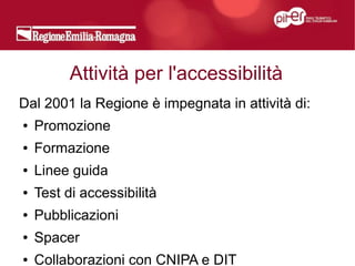 Attività per l'accessibilità
Dal 2001 la Regione è impegnata in attività di:
●   Promozione
●   Formazione
●   Linee guida
●   Test di accessibilità
●   Pubblicazioni
●   Spacer
●   Collaborazioni con CNIPA e DIT
 