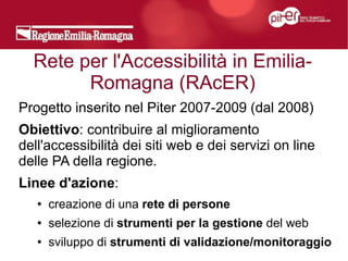 Rete per l'Accessibilità in Emilia-
        Romagna (RAcER)
Progetto inserito nel Piter 2007-2009 (dal 2008)
Obiettivo: contribuire al miglioramento
dell'accessibilità dei siti web e dei servizi on line
delle PA della regione.
Linee d'azione:
   ●   creazione di una rete di persone
   ●   selezione di strumenti per la gestione del web
   ●   sviluppo di strumenti di validazione/monitoraggio
 