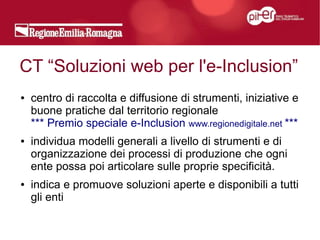 CT “Soluzioni web per l'e-Inclusion”
●   centro di raccolta e diffusione di strumenti, iniziative e
    buone pratiche dal territorio regionale
    *** Premio speciale e-Inclusion www.regionedigitale.net ***
●   individua modelli generali a livello di strumenti e di
    organizzazione dei processi di produzione che ogni
    ente possa poi articolare sulle proprie specificità.
●   indica e promuove soluzioni aperte e disponibili a tutti
    gli enti
 