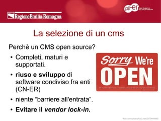 La selezione di un cms
Perchè un CMS open source?
●   Completi, maturi e
    supportati.
●   riuso e sviluppo di
    software condiviso fra enti
    (CN-ER)
●   niente “barriere all'entrata”.
●   Evitare il vendor lock-in.
                                     flickr.com/photos/karl_hab/2573444980/
 