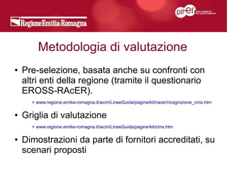 Metodologia di valutazione
●   Pre-selezione, basata anche su confronti con
    altri enti della regione (tramite il questionario
    EROSS-RAcER).
      > www.regione.emilia-romagna.it/wcm/LineeGuida/pagine/kit/racer/ricognizione_cms.htm

●   Griglia di valutazione
      > www.regione.emilia-romagna.it/wcm/LineeGuida/pagine/kit/cms.htm

●   Dimostrazioni da parte di fornitori accreditati, su
    scenari proposti
 