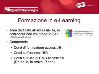Formazione in e-Learning
●   Area dedicata all'accessibilità, in
    collaborazione col progetto Self
    > http://www.self-pa.net/

●   Comprende
     ●   Corsi di formazione accessibili
     ●   Corsi sull'accessibilità
     ●   Corsi sull'uso di CMS accessibili
         (Drupal e, in arrivo, Plone)
 