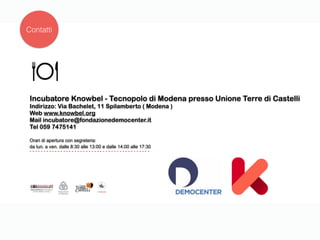 Incubatore Knowbel - Tecnopolo di Modena presso Unione Terre di Castelli
Indirizzo: Via Bachelet, 11 Spilamberto ( Modena )
Web www.knowbel.org
Mail incubatore@fondazionedemocenter.it
Tel 059 7475141
Orari di apertura con segreteria:
da lun. a ven. dalle 8:30 alle 13:00 e dalle 14:00 alle 17:30
Contatti
 