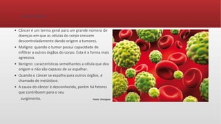 O que é câncer
• Câncer é um termo geral para um grande número de
doenças em que as células do corpo crescem
descontroladamente dando origem a tumores.
• Maligno: quando o tumor possui capacidade de
infiltrar a outros órgãos do corpo. Esta é a forma mais
agressiva.
• Benigno: características semelhantes a célula que deu
origem e não são capazes de se espalhar.
• Quando o câncer se espalha para outros órgãos, é
chamado de metástase.
• A causa do câncer é desconhecida, porém há fatores
que contribuem para o seu
surgimento. Fonte: Oncoguia
 