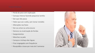 Sinais e Sintomas
●
Perda de peso sem explicação
●
Cansaço intenso fazendo pequenas tarefas
●
Dor que não passa
●
Febre que vai e volta, sem tomar remédio
●
Alterações nas fezes
●
Dor ao urinar ou urina escura
●
Demora na cicatrização de feridas
●
Sangramentos
●
Manchas na pele
●
Caroços e inchaço das ínguas
●
Ficar engasgado com frequência
●
Rouquidão e tosse por mais de 3 semanas
 