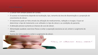 Cura e Prevenção
● O câncer nem sempre poderá ser curado.
● O sucesso no tratamento depende da localização, tipo, tamanho da área de disseminação e a proporção do
crescimento do câncer.
● O tratamento pode ser feita através da utilização de medicamentos, radiação e cirurgias. O que vai
determinar o tipo de tratamento a ser utilizado é o tipo do câncer e as condições do paciente.
● A detecção precoce aumenta as chances de cura do câncer.
● Alimentação saudável, exercícios físicos e evitar a exposição excessiva ao sol, evitam o surgimento do
câncer.
● Exames de rotina ajudam a evitar o surgimento do câncer.
 