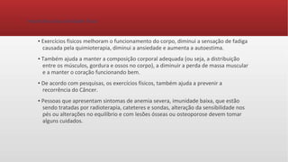 Importância das atividades física
▪ Exercícios físicos melhoram o funcionamento do corpo, diminui a sensação de fadiga
causada pela quimioterapia, diminui a ansiedade e aumenta a autoestima.
▪ Também ajuda a manter a composição corporal adequada (ou seja, a distribuição
entre os músculos, gordura e ossos no corpo), a diminuir a perda de massa muscular
e a manter o coração funcionando bem.
▪ De acordo com pesquisas, os exercícios físicos, também ajuda a prevenir a
recorrência do Câncer.
▪ Pessoas que apresentam sintomas de anemia severa, imunidade baixa, que estão
sendo tratadas por radioterapia, cateteres e sondas, alteração da sensibilidade nos
pés ou alterações no equilíbrio e com lesões ósseas ou osteoporose devem tomar
alguns cuidados.
 