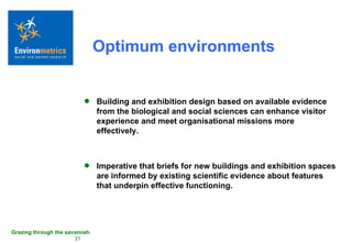 Optimum environments Building and exhibition design based on available evidence from the biological and social sciences can enhance visitor experience and meet organisational missions more effectively. Imperative that briefs for new buildings and exhibition spaces are informed by existing scientific evidence about features that underpin effective functioning. 